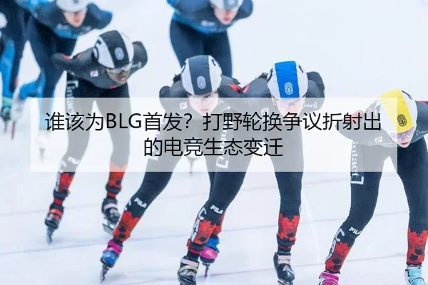 谁该为BLG首发？打野轮换争议折射出的电竞生态变迁
